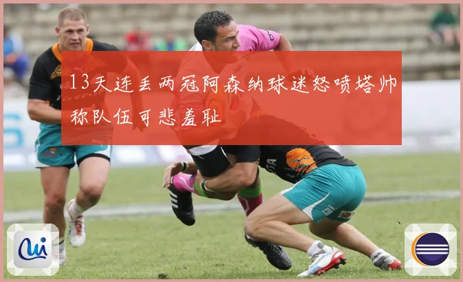 13天连丢两冠阿森纳球迷怒喷塔帅称队伍可悲羞耻