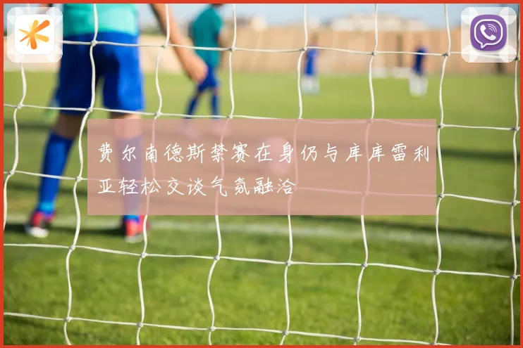 费尔南德斯禁赛在身仍与库库雷利亚轻松交谈气氛融洽