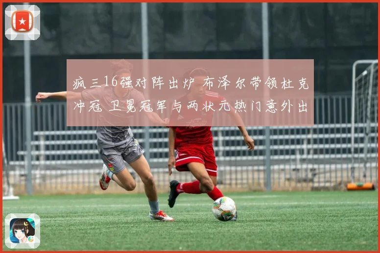 疯三16强对阵出炉 布泽尔带领杜克冲冠 卫冕冠军与两状元热门意外出局
