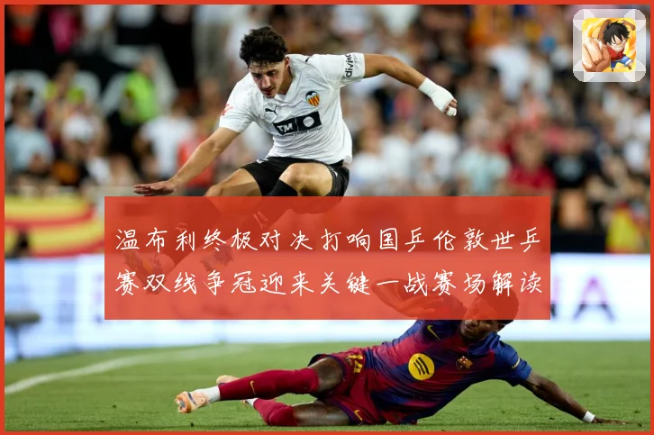 温布利终极对决打响国乒伦敦世乒赛双线争冠迎来关键一战赛场解读