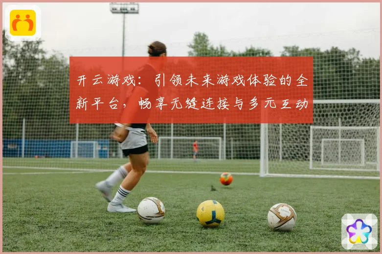 开云游戏：引领未来游戏体验的全新平台，畅享无缝连接与多元互动