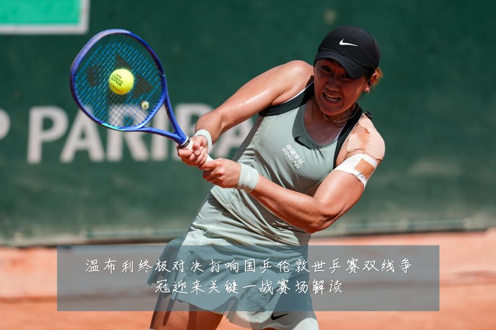 温布利终极对决打响国乒伦敦世乒赛双线争冠迎来关键一战赛场解读