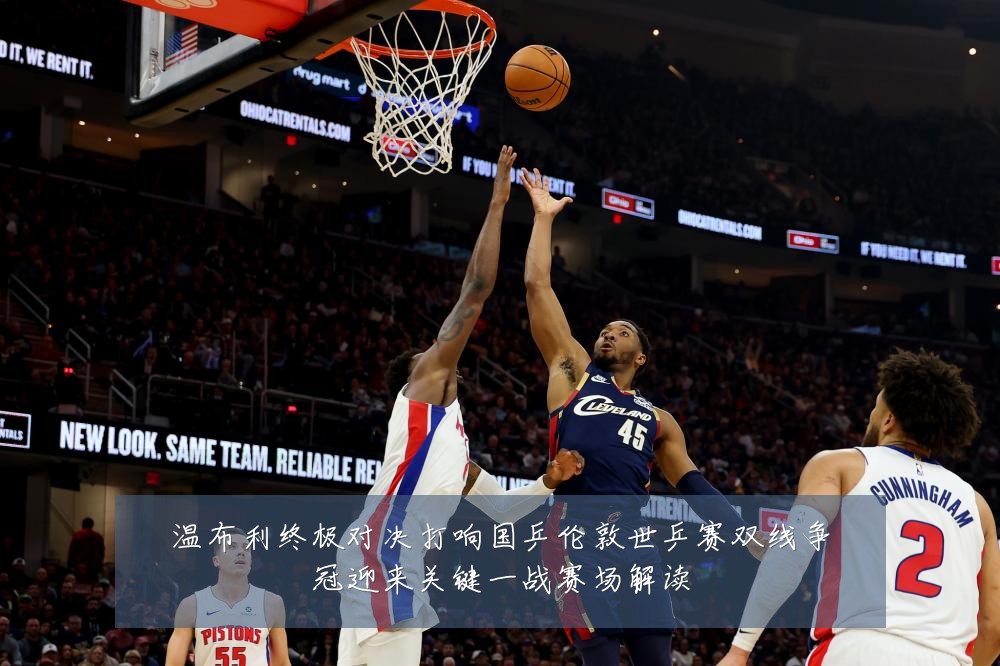 温布利终极对决打响国乒伦敦世乒赛双线争冠迎来关键一战赛场解读