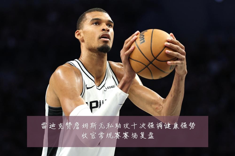 雷迪克赞詹姆斯无私助攻十次强调健康强势收官常规赛赛场复盘